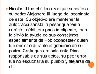  Nicolás  II fue el último zar que sucedió a
 su padre Alejandro III luego del asesinato
 de este. Su objetivo era mantener la
 autocracia zarista, a pesar que tenía
 carácter débil, era poco inteligente, pero
 le sirvió la ayuda de sus consejeros
 especialmente de Pobiodonostsev quien
 fue ministro durante el gobierno de su
 padre. Creía que era solo ante Dios
 responsable de sus actos, su peor error
 fue no escuchar a su pueblo y alejarse de
 el.
 