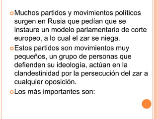  Muchos   partidos y movimientos políticos
  surgen en Rusia que pedían que se
  instaure un modelo parlamentario de corte
  europeo, a lo cual el zar se niega.
 Estos partidos son movimientos muy
  pequeños, un grupo de personas que
  defienden su ideología, actúan en la
  clandestinidad por la persecución del zar a
  cualquier oposición.
 Los más importantes son:
 