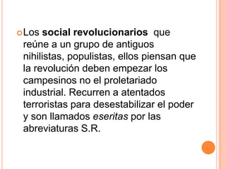  Los social revolucionarios que
 reúne a un grupo de antiguos
 nihilistas, populistas, ellos piensan que
 la revolución deben empezar los
 campesinos no el proletariado
 industrial. Recurren a atentados
 terroristas para desestabilizar el poder
 y son llamados eseritas por las
 abreviaturas S.R.
 
