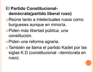 El Partido Constitucional-
  demócrata(partido liberal ruso)
 Reúne tanto a intelectuales rusos como
  burgueses aunque en minoría.
 Piden más libertad pública, una
  constitución.
 Piden una reforma agraria.
 También se llama el partido Kadet por las
  siglas K.D (constitucional –demócrata en
  ruso).
 