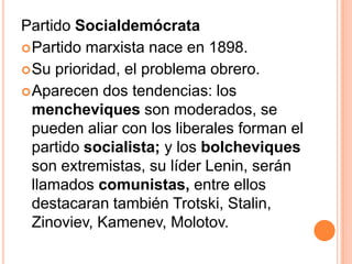 Partido Socialdemócrata
 Partido marxista nace en 1898.
 Su prioridad, el problema obrero.
 Aparecen dos tendencias: los
  mencheviques son moderados, se
  pueden aliar con los liberales forman el
  partido socialista; y los bolcheviques
  son extremistas, su líder Lenin, serán
  llamados comunistas, entre ellos
  destacaran también Trotski, Stalin,
  Zinoviev, Kamenev, Molotov.
 