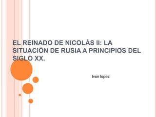 EL REINADO DE NICOLÁS II: LA
SITUACIÓN DE RUSIA A PRINCIPIOS DEL
SIGLO XX.

                     Ivon lopez
 