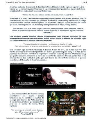 “El Reinado de Satán” Por: Oscar Murguía Alfaro Pag. 4
Haz click sobre imágenes para correr videos y fuentes originales.
Jesucristo fue testigo de esta caída de Satanás a la Tierra. El destierro de las regiones superiores. Una
historia que se maneja incluso en historietas de superhéroes donde el que traiciona al padre de todo, es
arrojado a la Tierra media, de ahí el nombre Mediterraneo.
“Y El les dijo: Yo veía a Satanás caer del cielo como un rayo.” Lucas 10:18
Ya estando en la tierra, a Satanás le fue concedido poder legal sobre este mundo, debido no solo a la
caída de Adan y Eva, sino también a que este es un mundo en un estado caído y los humanos en castigo
a nuestra rebelión celestial, estamos sujetos a sus acechanzas, debiendo superar en carne las suertes
que el nos presenta junto con sus demonios y los ángeles caídos de mayor poder y rebelión.
“Porque nuestra lucha no es contra sangre y carne, sino contra principados, contra potestades, contra los
poderes de este mundo de tinieblas, contra las huestes espirituales de maldad en las regiones celestiales.”
Efesios 6:12
Para recuperar nuestra condición original resplandeciente como criaturas espirituales de Dios,
necesitamos entender que al encarnar en este mundo, nuestro espíritu es atrapado por un cuerpo sujeto
a la carne que deposita la iniquidad y nacemos en pecado.
"Porque en iniquidad fui concebido, y en pecados me dio a luz mi madre.
Pero tu te complaces en la verdad, y los secretos de tu sabiduría me has revelado." Isaías 51:5-7
Esta concesión legal espiritual del reinado de Satanás de seis mil años, es el plazo que tiene para
intentar convencer a la humanidad por todos los medios que deben seguirle a el y no a Dios. Es una
prueba de discernimiento individual de proporciones colosales, un acertijo cósmico difícil de resolver, y
que puede resolverse únicamente a través de escudriñar las escrituras bíblicas, donde Dios en su
misericordia nos dejo multitud de pistas para salir delante de este conflicto cósmico en el que nos
encontramos. El Evangelio de Jesucristo, es este…
La tarea no es nada fácil. En el camino vamos a
encontrarnos con muchas trampas,
tentaciones de los sentidos y engaños del
enemigo, para alejarnos del Padre, desviarnos
de sus caminos, en alguno que parece de Dios,
pero que es camino de muerte. Muerte
espiritual.
“Hay camino que al hombre le parece derecho,
pero al final, es camino de muerte”
Proverbios 14:12
 