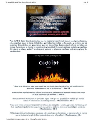 “El Reinado de Satán” Por: Oscar Murguía Alfaro Pag. 6
Haz click sobre imágenes para correr videos y fuentes originales.
Pero ALTO! El diablo Satanás se rebelara una vez mas de forma universal, cuando consiga manifestar su
reino espiritual sobre la tierra, infiltrándose por todos los medios en los gustos y acciones de las
personas. Encarnándose en gobernantes que van contra Dios. Exponenciando el mal en todas sus
formas. Aumentando la ciencia, el conocimiento y la maldad. De manera sigilosa, paulatina y engañosa.
A través de la religión global. Y próximamente su reino va a hacerse manifiesto en lo ancho y largo del
mundo entero.
“Hijitos, es la última hora, y así como oísteis que el anticristo viene, también ahora han surgido muchos
anticristos; por eso sabemos que es la última hora.” 1 Juan 2:8
“Pues muchos engañadores han salido al mundo que no confiesan que Jesucristo ha venido en carne.
Ese es el engañador y el anticristo” 2 Juan 1:7
“Porque el misterio de iniquidad ya opera; sólo espera hasta que sea quitado de en medio el que ahora lo
detiene. Y entonces será revelado aquel inicuo.” 2 Tesalonicenses 2:7-8
“Inicuo cuya venida será según la operación de Satanás, con todo poder y señales, y prodigios mentirosos, y con
todo engaño de iniquidad en los que perecen; por cuanto no recibieron el amor de la verdad para ser salvos.
2 Tesalonicenses 2:9-10
“El hijo de perdición, el cual se opone y se exalta sobre todo lo que se llama dios o es objeto de culto, de manera
que se sienta en el templo de Dios, presentándose como si fuera Dios.” 2 Tesalonicenses 2:3-4
 