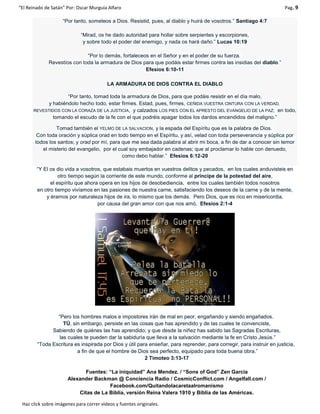 “El Reinado de Satán” Por: Oscar Murguía Alfaro Pag. 9
Haz click sobre imágenes para correr videos y fuentes originales.
“Por tanto, someteos a Dios. Resistid, pues, al diablo y huirá de vosotros.” Santiago 4:7
“Mirad, os he dado autoridad para hollar sobre serpientes y escorpiones,
y sobre todo el poder del enemigo, y nada os hará daño.” Lucas 10:19
“Por lo demás, fortaleceos en el Señor y en el poder de su fuerza.
Revestíos con toda la armadura de Dios para que podáis estar firmes contra las insidias del diablo.”
Efesios 6:10-11
LA ARMADURA DE DIOS CONTRA EL DIABLO
“Por tanto, tomad toda la armadura de Dios, para que podáis resistir en el día malo,
y habiéndolo hecho todo, estar firmes. Estad, pues, firmes, CEÑIDA VUESTRA CINTURA CON LA VERDAD,
REVESTIDOS CON LA CORAZA DE LA JUSTICIA, y calzados LOS PIES CON EL APRESTO DEL EVANGELIO DE LA PAZ; en todo,
tomando el escudo de la fe con el que podréis apagar todos los dardos encendidos del maligno.”
Tomad también el YELMO DE LA SALVACION, y la espada del Espíritu que es la palabra de Dios.
Con toda oración y súplica orad en todo tiempo en el Espíritu, y así, velad con toda perseverancia y súplica por
todos los santos; y orad por mí, para que me sea dada palabra al abrir mi boca, a fin de dar a conocer sin temor
el misterio del evangelio, por el cual soy embajador en cadenas; que al proclamar lo hable con denuedo,
como debo hablar.” Efesios 6:12-20
“Y El os dio vida a vosotros, que estabais muertos en vuestros delitos y pecados, en los cuales anduvisteis en
otro tiempo según la corriente de este mundo, conforme al príncipe de la potestad del aire,
el espíritu que ahora opera en los hijos de desobediencia, entre los cuales también todos nosotros
en otro tiempo vivíamos en las pasiones de nuestra carne, satisfaciendo los deseos de la carne y de la mente,
y éramos por naturaleza hijos de ira, lo mismo que los demás. Pero Dios, que es rico en misericordia,
por causa del gran amor con que nos amó, Efesios 2:1-4
“Pero los hombres malos e impostores irán de mal en peor, engañando y siendo engañados.
TÚ, sin embargo, persiste en las cosas que has aprendido y de las cuales te convenciste,
Sabiendo de quiénes las has aprendido; y que desde la niñez has sabido las Sagradas Escrituras,
las cuales te pueden dar la sabiduría que lleva a la salvación mediante la fe en Cristo Jesús.”
“Toda Escritura es inspirada por Dios y útil para enseñar, para reprender, para corregir, para instruir en justicia,
a fin de que el hombre de Dios sea perfecto, equipado para toda buena obra.”
2 Timoteo 3:13-17
Fuentes: “La iniquidad” Ana Mendez. / “Sons of God” Zen Garcia
Alexander Backman @ Conciencia Radio / CosmicConflict.com / Angelfall.com /
Facebook.com/Quitandolacaretaalromanismo
Citas de La Biblia, versión Reina Valera 1910 y Biblia de las Américas.
 