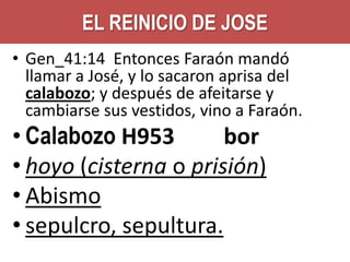 EL REINICIO DE JOSE
• Gen_41:14 Entonces Faraón mandó
llamar a José, y lo sacaron aprisa del
calabozo; y después de afeitarse y
cambiarse sus vestidos, vino a Faraón.

• Calabozo H953
bor
• hoyo (cisterna o prisión)
• Abismo
• sepulcro, sepultura.

 