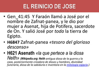 EL REINICIO DE JOSE
• Gen_41:45 Y Faraón llamó a José por el
nombre de Zafnat-panea, y le dio por
mujer a Asenat, hija de Potifera, sacerdote
de On. Y salió José por toda la tierra de
Egipto.
• H6847 Zafnat-panea «tesoro del glorioso
descanso»
• H621 Asenath «la que pertece a la diosa
Neith» (Wikipedia.org: Neith antigua diosa de la guerra y la
caza, posteriormente creadora de dioses y hombres, divinidad
funeraria, diosa de la sabiduría e inventora en la mitología egipcia.)

 