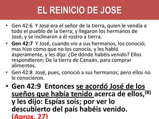 EL REINICIO DE JOSE
• Gen 42:6 Y José era el señor de la tierra, quien le vendía a
todo el pueblo de la tierra; y llegaron los hermanos de
José, y se inclinaron a él rostro a tierra.
• Gen 42:7 Y José, cuando vio a sus hermanos, los conoció;
mas hizo como que no los conocía, y les habló
ásperamente, y les dijo: ¿De dónde habéis venido? Ellos
respondieron: De la tierra de Canaán, para comprar
alimentos.
• Gen 42:8 José, pues, conoció a sus hermanos; pero ellos no
le conocieron.

• Gen 42:9 Entonces se acordó José de los
sueños que había tenido acerca de ellos,(B)
y les dijo: Espías sois; por ver lo
descubierto del país habéis venido.

 