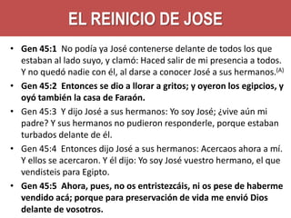 EL REINICIO DE JOSE
• Gen 45:1 No podía ya José contenerse delante de todos los que
estaban al lado suyo, y clamó: Haced salir de mi presencia a todos.
Y no quedó nadie con él, al darse a conocer José a sus hermanos.(A)
• Gen 45:2 Entonces se dio a llorar a gritos; y oyeron los egipcios, y
oyó también la casa de Faraón.
• Gen 45:3 Y dijo José a sus hermanos: Yo soy José; ¿vive aún mi
padre? Y sus hermanos no pudieron responderle, porque estaban
turbados delante de él.
• Gen 45:4 Entonces dijo José a sus hermanos: Acercaos ahora a mí.
Y ellos se acercaron. Y él dijo: Yo soy José vuestro hermano, el que
vendisteis para Egipto.
• Gen 45:5 Ahora, pues, no os entristezcáis, ni os pese de haberme
vendido acá; porque para preservación de vida me envió Dios
delante de vosotros.

 