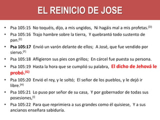 EL REINICIO DE JOSE
• Psa 105:15
• Psa 105:16
pan.(E)
• Psa 105:17
siervo.(F)
• Psa 105:18

No toquéis, dijo, a mis ungidos, Ni hagáis mal a mis profetas.(D)
Trajo hambre sobre la tierra, Y quebrantó todo sustento de
Envió un varón delante de ellos; A José, que fue vendido por
Afligieron sus pies con grillos; En cárcel fue puesta su persona.

• Psa 105:19 Hasta la hora que se cumplió su palabra, El dicho de Jehová le

probó.(G)
• Psa 105:20 Envió el rey, y le soltó; El señor de los pueblos, y le dejó ir
libre.(H)
• Psa 105:21 Lo puso por señor de su casa, Y por gobernador de todas sus
posesiones,(I)
• Psa 105:22 Para que reprimiera a sus grandes como él quisiese, Y a sus
ancianos enseñara sabiduría.

 