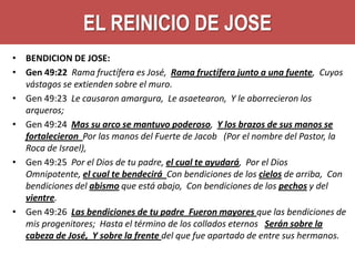 EL REINICIO DE JOSE
• BENDICION DE JOSE:
• Gen 49:22 Rama fructífera es José, Rama fructífera junto a una fuente, Cuyos
vástagos se extienden sobre el muro.
• Gen 49:23 Le causaron amargura, Le asaetearon, Y le aborrecieron los
arqueros;
• Gen 49:24 Mas su arco se mantuvo poderoso, Y los brazos de sus manos se
fortalecieron Por las manos del Fuerte de Jacob (Por el nombre del Pastor, la
Roca de Israel),
• Gen 49:25 Por el Dios de tu padre, el cual te ayudará, Por el Dios
Omnipotente, el cual te bendecirá Con bendiciones de los cielos de arriba, Con
bendiciones del abismo que está abajo, Con bendiciones de los pechos y del
vientre.
• Gen 49:26 Las bendiciones de tu padre Fueron mayores que las bendiciones de
mis progenitores; Hasta el término de los collados eternos Serán sobre la
cabeza de José, Y sobre la frente del que fue apartado de entre sus hermanos.

 