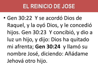 EL REINICIO DE JOSE
• Gen 30:22 Y se acordó Dios de
Raquel, y la oyó Dios, y le concedió
hijos. Gen 30:23 Y concibió, y dio a
luz un hijo, y dijo: Dios ha quitado
mi afrenta; Gen 30:24 y llamó su
nombre José, diciendo: Añádame
Jehová otro hijo.

 