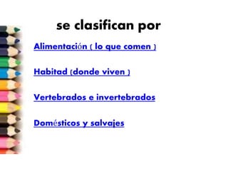 se clasifican por
Alimentación ( lo que comen )
Habitad (donde viven )
Vertebrados e invertebrados
Domésticos y salvajes
 