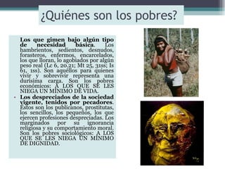 ¿Quiénes son los pobres?  Los que gimen bajo algún tipo de necesidad básica . Los hambrientos, sedientos, desnudos, forasteros, enfermos, encarcelados, los que lloran, lo agobiados por algún peso real (Lc 6, 20.21; Mt 25, 31ss; Is 61, 1ss). Son aquéllos para quienes vivir y sobrevivir representa una durísima carga. Son los pobres económicos: A LOS QUE SE LES NIEGA UN MÍNIMO DE VIDA. Los despreciados de la sociedad vigente, tenidos por pecadores . Éstos son los publicanos, prostitutas, los sencillos, los pequeños, los que ejercen profesiones despreciadas. Los marginados por su ignorancia religiosa y su comportamiento moral. Son los pobres sociológicos: A LOS QUE SE LES NIEGA UN MÍNIMO DE DIGNIDAD. 