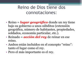 Reino de Dios tiene dos connotaciones: Reino =  lugar geográfico  donde un rey tiene bajo su gobierno a unos súbditos (extensión geográfica, número de habitantes, propiedades, soldados, economía particular, etc.). Reinado =  acción del rey  de reinar en ese reino. Ambos están incluidos en el concepto “reino”: tanto el lugar como el rey. Pero el más importante es el rey. 