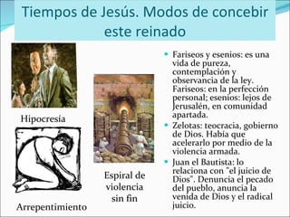 Tiempos de Jesús. Modos de concebir este reinado Fariseos y esenios: es una vida de pureza, contemplación y observancia de la ley. Fariseos: en la perfección personal; esenios: lejos de Jerusalén, en comunidad apartada. Zelotas: teocracia, gobierno de Dios. Había que acelerarlo por medio de la violencia armada. Juan el Bautista: lo relaciona con "el juicio de Dios". Denuncia el pecado del pueblo, anuncia la venida de Dios y el radical juicio. Hipocresía Espiral de violencia sin fin Arrepentimiento 