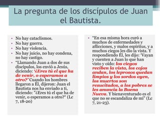 La pregunta de los discípulos de Juan el Bautista. No hay cataclismos. No hay guerra. No hay violencia. No hay juicio, no hay condena, no hay castigo. “ Llamando Juan a dos de sus discípulos, los envió a Jesús, diciendo:  ‘¿Eres tú el que ha de venir, o esperamos a otro?’  Cuando los hombres llegaron a Él, dijeron: Juan el Bautista nos ha enviado a ti, diciendo: "¿Eres tú el que ha de venir, o esperamos a otro?“ (Lc 7, 18-20) “ En esa misma hora curó a muchos de enfermedades y aflicciones, y malos espíritus, y a muchos ciegos les dio la vista. Y respondiendo Él, les dijo: ‘Vayan y cuenten a Juan lo que han visto y oído:  los ciegos reciben la vista, los cojos andan, los leprosos quedan limpios y los sordos oyen, los muertos son resucitados, a los pobres se les anuncia la Buena Nueva . Y bienaventurado es el que no se escandaliza de mí” (Lc 7, 21-23). 