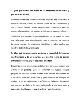 2.- ¿Por qué vivimos con miedo de ser aceptados por lo demás y
por nosotros mismos?
Vivimos nuestra vida con miedo debido a que no nos conocemos a
nosotros mismos, y esto es debido a nuestra baja autoestima y
autoconcepto. Es decir, no nos valoramos tal como somos. Siempre
andamos buscando ser otra persona. Huimos de nosotros mismos.
Solo hasta que aceptemos que no podemos ser otra persona, sino
que cada quien tiene algo diferente y por lo tanto nos hace únicos
tal como somos. Es importante identificar y saber cuáles son
nuestras debilidades y fortalezas.
3.- ¿Por qué constantemente sentimos la necesidad de imponer
nuestras ideas y de ser aceptado por nuestra forma de pensar
entre los diferentes grupos sociales o ámbitos?
Sin darnos cuenta en nuestra menta hay tres personas: un juez, una
víctima y un parásito. Estos se alimentan de nuestra energía
psíquica sin que nos demos cuenta. Una función del cerebro es
transformar nuestras emociones y pensamientos en energía. El
parásito le encanta el drama y el sufrimiento. Debemos de aceptar
que nuestro verdadero Yo esta arrinconado y que cada acto y
acción son dirigidas por el juez, la víctima y por el parásito.
 
