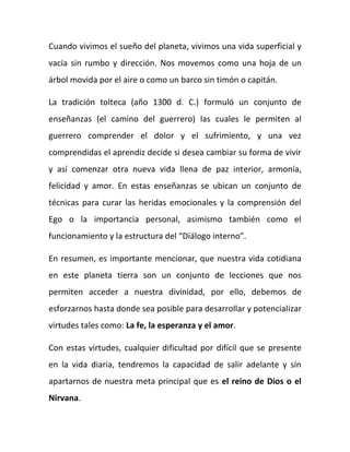 Cuando vivimos el sueño del planeta, vivimos una vida superficial y
vacía sin rumbo y dirección. Nos movemos como una hoja de un
árbol movida por el aire o como un barco sin timón o capitán.
La tradición tolteca (año 1300 d. C.) formuló un conjunto de
enseñanzas (el camino del guerrero) las cuales le permiten al
guerrero comprender el dolor y el sufrimiento, y una vez
comprendidas el aprendiz decide si desea cambiar su forma de vivir
y así comenzar otra nueva vida llena de paz interior, armonía,
felicidad y amor. En estas enseñanzas se ubican un conjunto de
técnicas para curar las heridas emocionales y la comprensión del
Ego o la importancia personal, asimismo también como el
funcionamiento y la estructura del “Diálogo interno”.
En resumen, es importante mencionar, que nuestra vida cotidiana
en este planeta tierra son un conjunto de lecciones que nos
permiten acceder a nuestra divinidad, por ello, debemos de
esforzarnos hasta donde sea posible para desarrollar y potencializar
virtudes tales como: La fe, la esperanza y el amor.
Con estas virtudes, cualquier dificultad por difícil que se presente
en la vida diaria, tendremos la capacidad de salir adelante y sin
apartarnos de nuestra meta principal que es el reino de Dios o el
Nirvana.
 