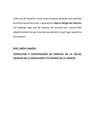 Cada uno de nosotros, como seres humanos tenemos este derecho
de forma natural de estar y permanecer bajo el abrigo del altísimo,
sin embargo cada uno de nosotros de acuerdo con nuestro libre
albedrío somos los que tenemos que decidir en qué lugar queremos
permanecer.
RUIZ LIMÓN, RAMÓN
CONSULTOR E INVESTIGADOR EN CIENCIAS DE LA SALUD,
CIENCIAS DE LA EDUCACIÓN Y FILOSOFÍA DE LA CIENCIA.
 
