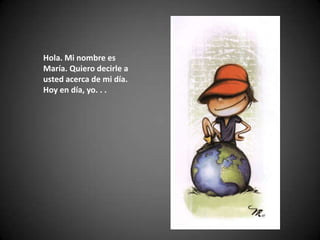 Hola. Mi nombre es María. Quiero decirle a usted acerca de mi día. Hoy en día, yo. . . 