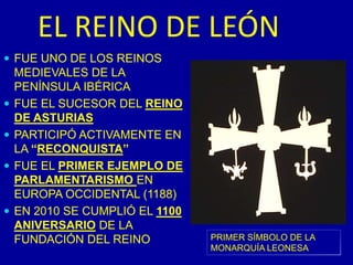 EL REINO DE LEÓNFUE UNO DE LOS REINOS MEDIEVALES DE LA PENÍNSULA IBÉRICAFUE EL SUCESOR DEL REINO DE ASTURIASPARTICIPÓ ACTIVAMENTE EN LA “RECONQUISTA”FUE EL PRIMER EJEMPLO DE PARLAMENTARISMO EN EUROPA OCCIDENTAL (1188)EN 2010 SE CUMPLIÓ EL 1100 ANIVERSARIO DE LA FUNDACIÓN DEL REINOPRIMER SÍMBOLO DE LA MONARQUÍA LEONESA
