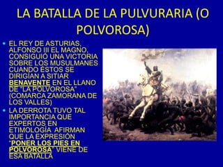 LA BATALLA DE LA PULVURARIA (O POLVOROSA)EL REY DE ASTURIAS, ALFONSO III EL MAGNO, CONSIGUIÓ UNA VICTORIA SOBRE LOS MUSULMANES CUANDO ÉSTOS SE DIRIGÍAN A SITIAR BENAVENTE EN EL LLANO DE “LA POLVOROSA” (COMARCA ZAMORANA DE LOS VALLES)LA DERROTA TUVO TAL IMPORTANCIA QUE EXPERTOS EN ETIMOLOGÍA  AFIRMAN QUE LA EXPRESIÓN “PONER LOS PIES EN POLVOROSA” VIENE DE ESA BATALLA