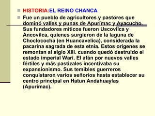 HISTORIA: EL REINO CHANCA   Fue un pueblo de agricultores y pastores que dominó valles y punas de Apurímac y Ayacucho. Sus fundadores míticos fueron Uscovilca y Ancovilca, quienes surgieron de la laguna de Choclococha (en Huancavelica), considerada la pacarina sagrada de esta etnia. Estos orígenes se remontan al siglo XIII. cuando quedó destruido el estado imperial Wari. El afán por nuevos valles fértiles y más pastizales incentivaba su expansionismo. Sus temibles guerreros conquistaron varios señoríos hasta establecer su centro principal en Hatun Andahuaylas (Apurímac).   