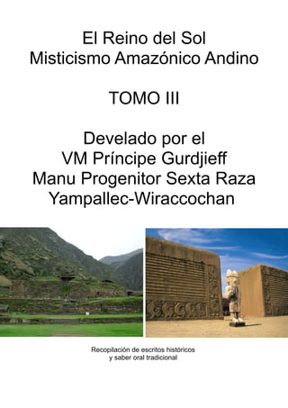El Reino del Sol
Misticismo Amazónico Andino
TOMO III
Develado por el
VM Príncipe Gurdjieff
Manu Progenitor Sexta Raza
Yampallec-Wiraccochan
Recopilación de escritos históricos
y saber oral tradicional
 