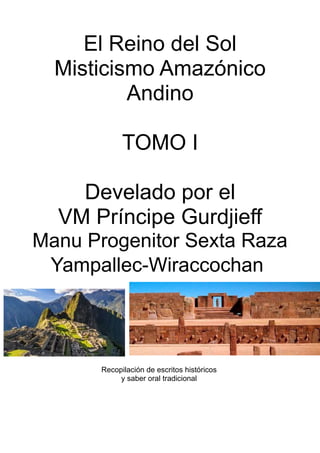 El Reino del Sol
Misticismo Amazónico
Andino
TOMO I
Develado por el
VM Príncipe Gurdjieff
Manu Progenitor Sexta Raza
Yampallec-Wiraccochan
Recopilación de escritos históricos
y saber oral tradicional
 