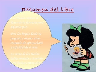 Resumen del lIbro
Las Hadas crearon el
Reino de la fantasía para
difundir paz.
Pero las brujas desde su
pequeño y oscuro reino,
tratando de aprovecharlo
y extendiendo el mal.
La reina de las Hadas
había enviado a Sombrío
para luchar contra el mal
 