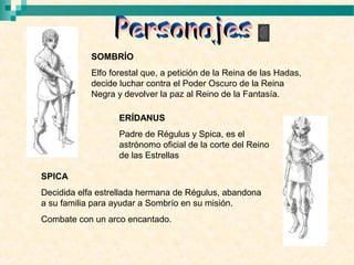 SOMBRÍO
            Elfo forestal que, a petición de la Reina de las Hadas,
            decide luchar contra el Poder Oscuro de la Reina
            Negra y devolver la paz al Reino de la Fantasía.

                   ERÍDANUS
                   Padre de Régulus y Spica, es el
                   astrónomo oficial de la corte del Reino
                   de las Estrellas

SPICA
Decidida elfa estrellada hermana de Régulus, abandona
a su familia para ayudar a Sombrío en su misión.
Combate con un arco encantado.
 