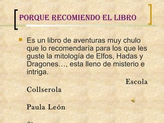 porque recomiendo el libro

   Es un libro de aventuras muy chulo
    que lo recomendaría para los que les
    guste la mitología de Elfos, Hadas y
    Dragones…, esta lleno de misterio e
    intriga.
                                   Escola
    Collserola

    Paula León
 