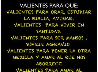 VALIENTES PARA QUE:
VALIENTES PARA ORAR, ESTUDIAR
LA BIBLIA, AYUNAR.
VALIENTES PARA VIVIR EN
SANTIDAD.
VALIENTES PARA SER MANSOS .
SUFRIR AGRAVIO
VALIENTES PARA PONER LA OTRA
MEJILLA Y AMAR AL QUE NOS
ABORRECE
VALIENTES PARA AMAR AL
 