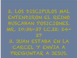2. LOS DISCIPULOS MAL2. LOS DISCIPULOS MAL
ENTENDIRON EL REINOENTENDIRON EL REINO
BUSCABAN POSICIONES.BUSCABAN POSICIONES.
MR. 10:36-37 LC.22: 24-MR. 10:36-37 LC.22: 24-
2727
3. JUAN ESTABA EN LA3. JUAN ESTABA EN LA
CARCEL Y ENVIA ACARCEL Y ENVIA A
PREGUNTAR A JESUS.PREGUNTAR A JESUS.
 