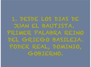 1. DESDE LOS DIAS DE1. DESDE LOS DIAS DE
JUAN EL BAUTISTA.JUAN EL BAUTISTA.
PRIMER PALABRA REINOPRIMER PALABRA REINO
DEL GRIEGO BASILEIA.DEL GRIEGO BASILEIA.
PODER REAL, DOMINIO,PODER REAL, DOMINIO,
GOBIERNO.GOBIERNO.
 