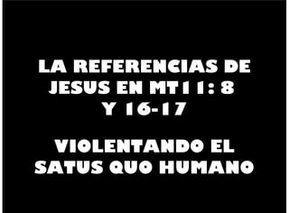 LA REFERENCIAS DE
JESUS EN MT11: 8
Y 16-17
VIOLENTANDO EL
SATUS QUO HUMANO
 