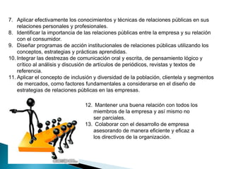 7. Aplicar efectivamente los conocimientos y técnicas de relaciones públicas en sus
relaciones personales y profesionales.
8. Identificar la importancia de las relaciones públicas entre la empresa y su relación
con el consumidor.
9. Diseñar programas de acción institucionales de relaciones públicas utilizando los
conceptos, estrategias y prácticas aprendidas.
10. Integrar las destrezas de comunicación oral y escrita, de pensamiento lógico y
crítico al análisis y discusión de artículos de periódicos, revistas y textos de
referencia.
11. Aplicar el concepto de inclusión y diversidad de la población, clientela y segmentos
de mercados, como factores fundamentales a considerarse en el diseño de
estrategias de relaciones públicas en las empresas.
12. Mantener una buena relación con todos los
miembros de la empresa y así mismo no
ser parciales.
13. Colaborar con el desarrollo de empresa
asesorando de manera eficiente y eficaz a
los directivos de la organización.
 