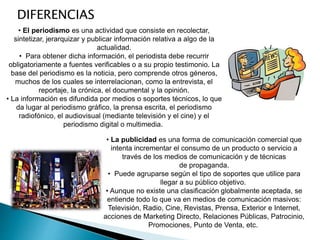 • El periodismo es una actividad que consiste en recolectar,
sintetizar, jerarquizar y publicar información relativa a algo de la
actualidad.
• Para obtener dicha información, el periodista debe recurrir
obligatoriamente a fuentes verificables o a su propio testimonio. La
base del periodismo es la noticia, pero comprende otros géneros,
muchos de los cuales se interrelacionan, como la entrevista, el
reportaje, la crónica, el documental y la opinión.
• La información es difundida por medios o soportes técnicos, lo que
da lugar al periodismo gráfico, la prensa escrita, el periodismo
radiofónico, el audiovisual (mediante televisión y el cine) y el
periodismo digital o multimedia.
DIFERENCIAS
• La publicidad es una forma de comunicación comercial que
intenta incrementar el consumo de un producto o servicio a
través de los medios de comunicación y de técnicas
de propaganda.
• Puede agruparse según el tipo de soportes que utilice para
llegar a su público objetivo.
• Aunque no existe una clasificación globalmente aceptada, se
entiende todo lo que va en medios de comunicación masivos:
Televisión, Radio, Cine, Revistas, Prensa, Exterior e Internet,
acciones de Marketing Directo, Relaciones Públicas, Patrocinio,
Promociones, Punto de Venta, etc.
 