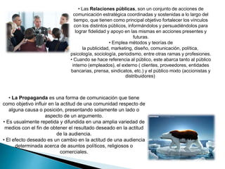 • Las Relaciones públicas, son un conjunto de acciones de
comunicación estratégica coordinadas y sostenidas a lo largo del
tiempo, que tienen como principal objetivo fortalecer los vínculos
con los distintos públicos, informándolos y persuadiéndolos para
lograr fidelidad y apoyo en las mismas en acciones presentes y
futuras.
• Emplea métodos y teorías de
la publicidad, marketing, diseño, comunicación, política,
psicología, sociología, periodismo, entre otras ramas y profesiones.
• Cuando se hace referencia al público, este abarca tanto al público
interno (empleados), el externo ( clientes, proveedores, entidades
bancarias, prensa, sindicatos, etc.) y el público mixto (accionistas y
distribuidores)
• La Propaganda es una forma de comunicación que tiene
como objetivo influir en la actitud de una comunidad respecto de
alguna causa o posición, presentando solamente un lado o
aspecto de un argumento.
• Es usualmente repetida y difundida en una amplia variedad de
medios con el fin de obtener el resultado deseado en la actitud
de la audiencia.
• El efecto deseado es un cambio en la actitud de una audiencia
determinada acerca de asuntos políticos, religiosos o
comerciales.
 