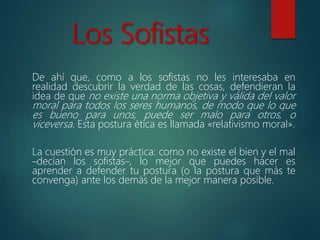 Los Sofistas
De ahí que, como a los sofistas no les interesaba en
realidad descubrir la verdad de las cosas, defendieran la
idea de que no existe una norma objetiva y válida del valor
moral para todos los seres humanos, de modo que lo que
es bueno para unos, puede ser malo para otros, o
viceversa. Esta postura ética es llamada «relativismo moral».
La cuestión es muy práctica: como no existe el bien y el mal
–decían los sofistas–, lo mejor que puedes hacer es
aprender a defender tu postura (o la postura que más te
convenga) ante los demás de la mejor manera posible.
 
