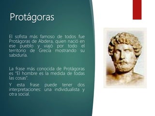 Protágoras
El sofista más famoso de todos fue
Protágoras de Abdera, quien nació en
ese pueblo y viajó por todo el
territorio de Grecia mostrando su
sabiduría.
La frase más conocida de Protágoras
es “El hombre es la medida de todas
las cosas”.
Y esta frase puede tener dos
interpretaciones: una individualista y
otra social.
 