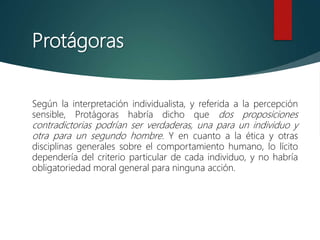Protágoras
Según la interpretación individualista, y referida a la percepción
sensible, Protágoras habría dicho que dos proposiciones
contradictorias podrían ser verdaderas, una para un individuo y
otra para un segundo hombre. Y en cuanto a la ética y otras
disciplinas generales sobre el comportamiento humano, lo lícito
dependería del criterio particular de cada individuo, y no habría
obligatoriedad moral general para ninguna acción.
 