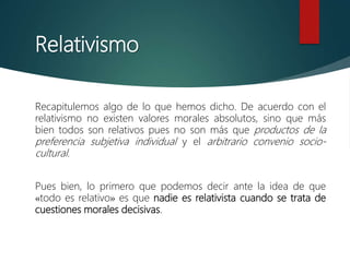 Relativismo
Recapitulemos algo de lo que hemos dicho. De acuerdo con el
relativismo no existen valores morales absolutos, sino que más
bien todos son relativos pues no son más que productos de la
preferencia subjetiva individual y el arbitrario convenio socio-
cultural.
Pues bien, lo primero que podemos decir ante la idea de que
«todo es relativo» es que nadie es relativista cuando se trata de
cuestiones morales decisivas.
 