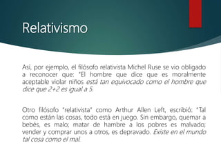 Relativismo
Así, por ejemplo, el filósofo relativista Michel Ruse se vio obligado
a reconocer que: “El hombre que dice que es moralmente
aceptable violar niños está tan equivocado como el hombre que
dice que 2+2 es igual a 5.
Otro filósofo “relativista” como Arthur Allen Left, escribió: “Tal
como están las cosas, todo está en juego. Sin embargo, quemar a
bebés, es malo; matar de hambre a los pobres es malvado;
vender y comprar unos a otros, es depravado. Existe en el mundo
tal cosa como el mal.
 