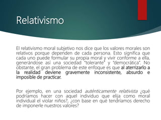 Relativismo
El relativismo moral subjetivo nos dice que los valores morales son
relativos porque dependen de cada persona. Esto significa que
cada uno puede formular su propia moral y vivir conforme a ella,
generándose así una sociedad “tolerante” y “democrática”. No
obstante, el gran problema de este enfoque es que al aterrizarlo a
la realidad deviene gravemente inconsistente, absurdo e
imposible de practicar.
Por ejemplo, en una sociedad auténticamente relativista ¿qué
podríamos hacer con aquel individuo que elija como moral
individual el violar niños?, ¿con base en qué tendríamos derecho
de imponerle nuestros valores?
 