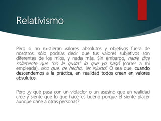 Relativismo
Pero si no existieran valores absolutos y objetivos fuera de
nosotros, sólo podrías decir que tus valores subjetivos son
diferentes de los míos, y nada más. Sin embargo, nadie dice
solamente que “no le gusta” lo que yo hago (correr a mi
empleada), sino que, de hecho, “es injusto”. O sea que, cuando
descendemos a la práctica, en realidad todos creen en valores
absolutos.
Pero ¿y qué pasa con un violador o un asesino que en realidad
cree y siente que lo que hace es bueno porque él siente placer
aunque dañe a otras personas?
 