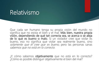 Relativismo
Que cada ser humano tenga su propia visión del mundo no
significa que no exista el bien y el mal. Más bien, nuestra propia
visión, dependiendo de qué tan correcta sea, se acerca o se aleja
de lo que es bueno o malo. Si un violador cree que violar es
bueno, eso no significa que violar sea realmente bueno, sino
solamente que él cree que es bueno, pero las personas sanas
sabemos que no está en lo correcto.
¿Y cómo sabemos objetivamente que no está en lo correcto?
¿Cómo es posible distinguir objetivamente el bien del mal?
 