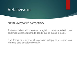 Relativismo
CON EL «IMPERATIVO CATEGÓRICO»
Podemos definir al imperativo categórico como «el criterio que
podemos utilizar a la hora de decidir qué es bueno o malo».
Otra forma de entender el imperativo categórico es como una
«fórmula ética de valor universal».
 