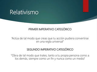 Relativismo
PRIMER IMPERATIVO CATEGÓRICO
“Actúa de tal modo que creas que tu acción pudiera convertirse
en una regla universal”
SEGUNDO IMPERATIVO CATEGÓRICO
“Obra de tal modo que trates, tanto a tu propia persona como a
los demás, siempre como un fin y nunca como un medio”
 